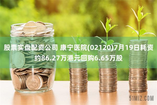 股票实盘配资公司 康宁医院(02120)7月19日耗资约86.27万港元回购6.65万股