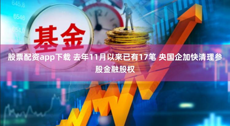 股票配资app下载 去年11月以来已有17笔 央国企加快清理参股金融股权