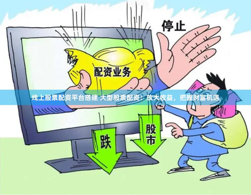 线上股票配资平台搭建 大型股票配资：放大收益，把握财富机遇