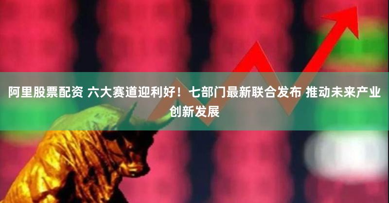 阿里股票配资 六大赛道迎利好！七部门最新联合发布 推动未来产业创新发展