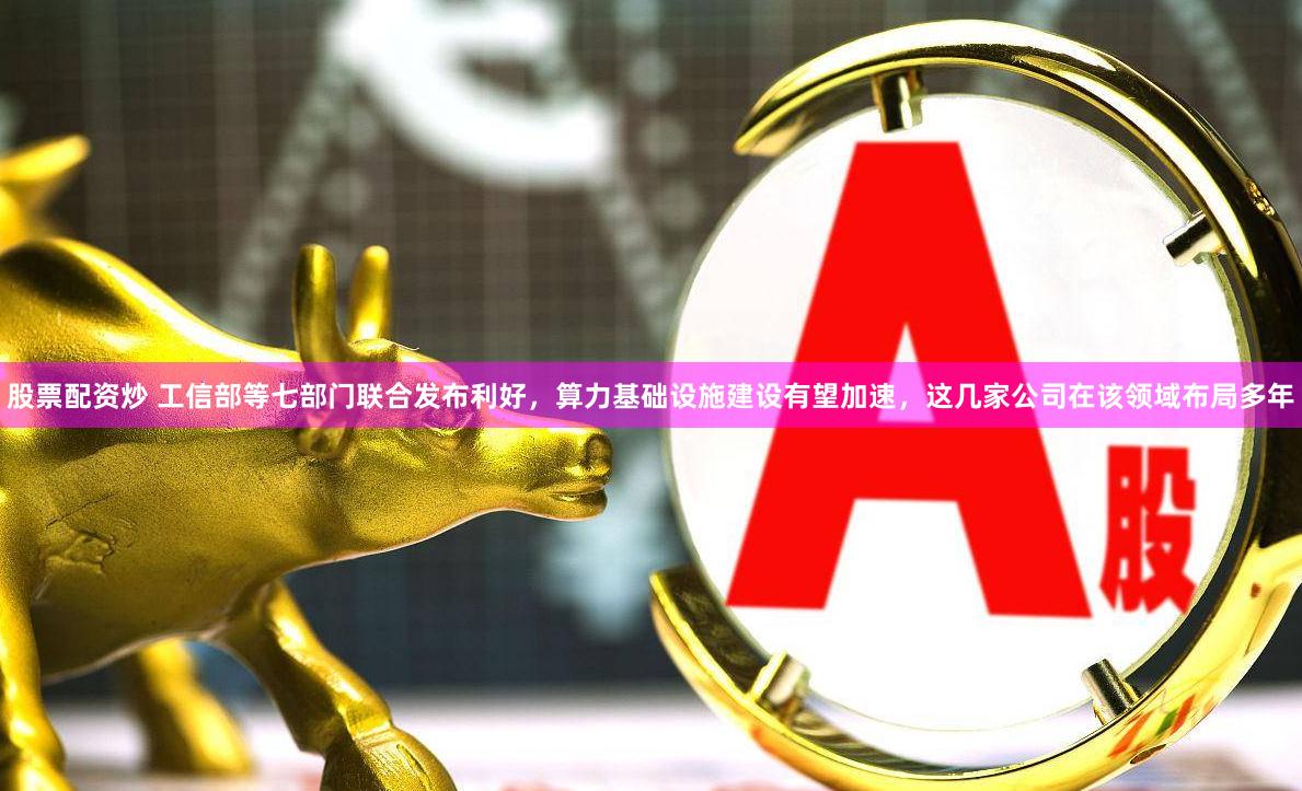 股票配资炒 工信部等七部门联合发布利好，算力基础设施建设有望加速，这几家公司在该领域布局多年