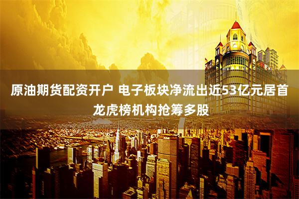 原油期货配资开户 电子板块净流出近53亿元居首 龙虎榜机构抢筹多股