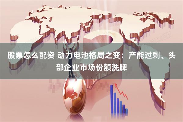 股票怎么配资 动力电池格局之变：产能过剩、头部企业市场份额洗牌