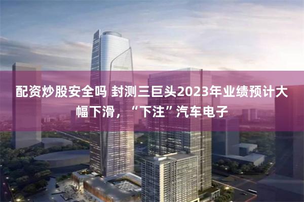 配资炒股安全吗 封测三巨头2023年业绩预计大幅下滑，“下注”汽车电子