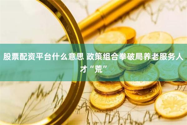 股票配资平台什么意思 政策组合拳破局养老服务人才“荒”