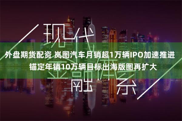 外盘期货配资 岚图汽车月销超1万辆IPO加速推进   锚定年销10万辆目标出海版图再扩大