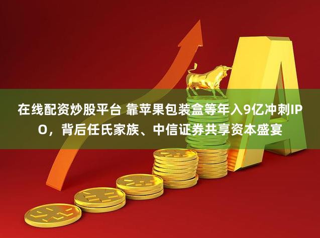 在线配资炒股平台 靠苹果包装盒等年入9亿冲刺IPO，背后任氏家族、中信证券共享资本盛宴
