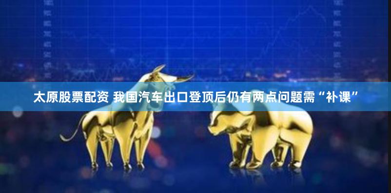太原股票配资 我国汽车出口登顶后仍有两点问题需“补课”