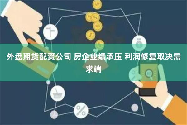 外盘期货配资公司 房企业绩承压 利润修复取决需求端