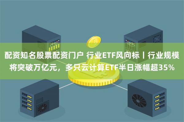 配资知名股票配资门户 行业ETF风向标丨行业规模将突破万亿元，多只云计算ETF半日涨幅超35%