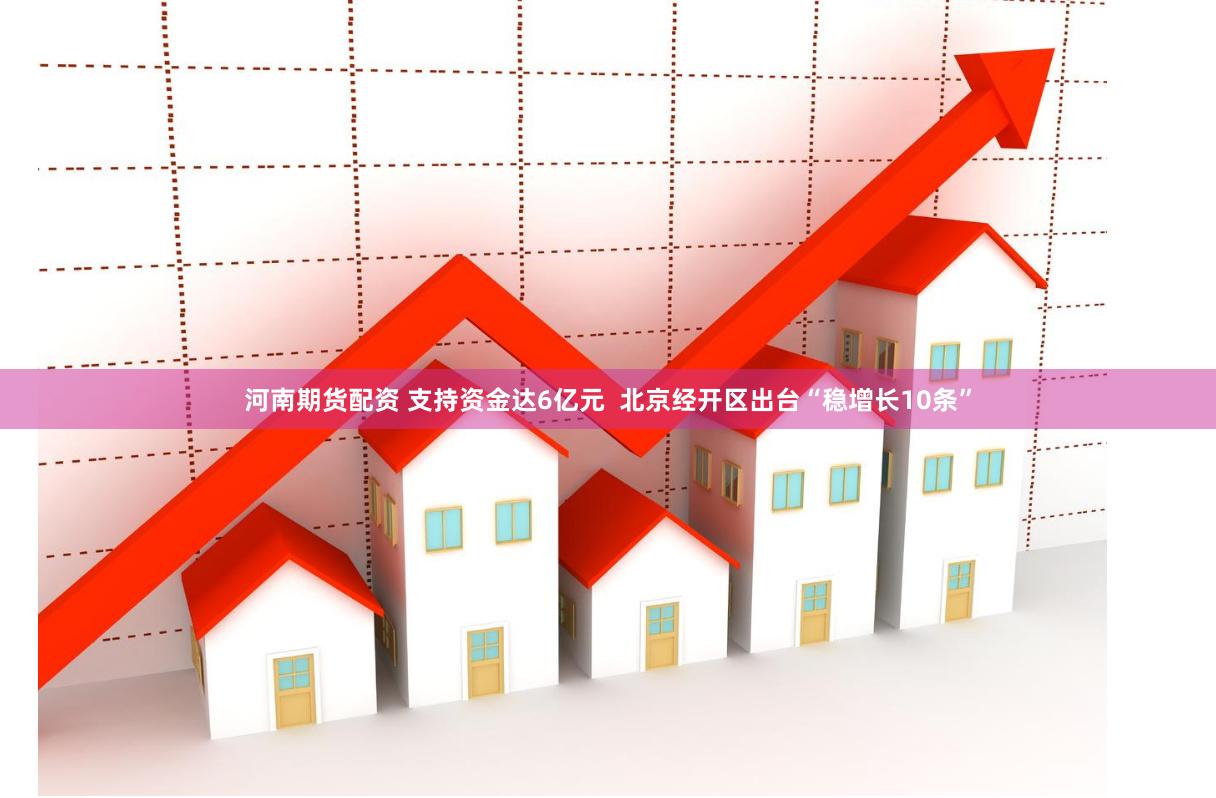 河南期货配资 支持资金达6亿元  北京经开区出台“稳增长10条”
