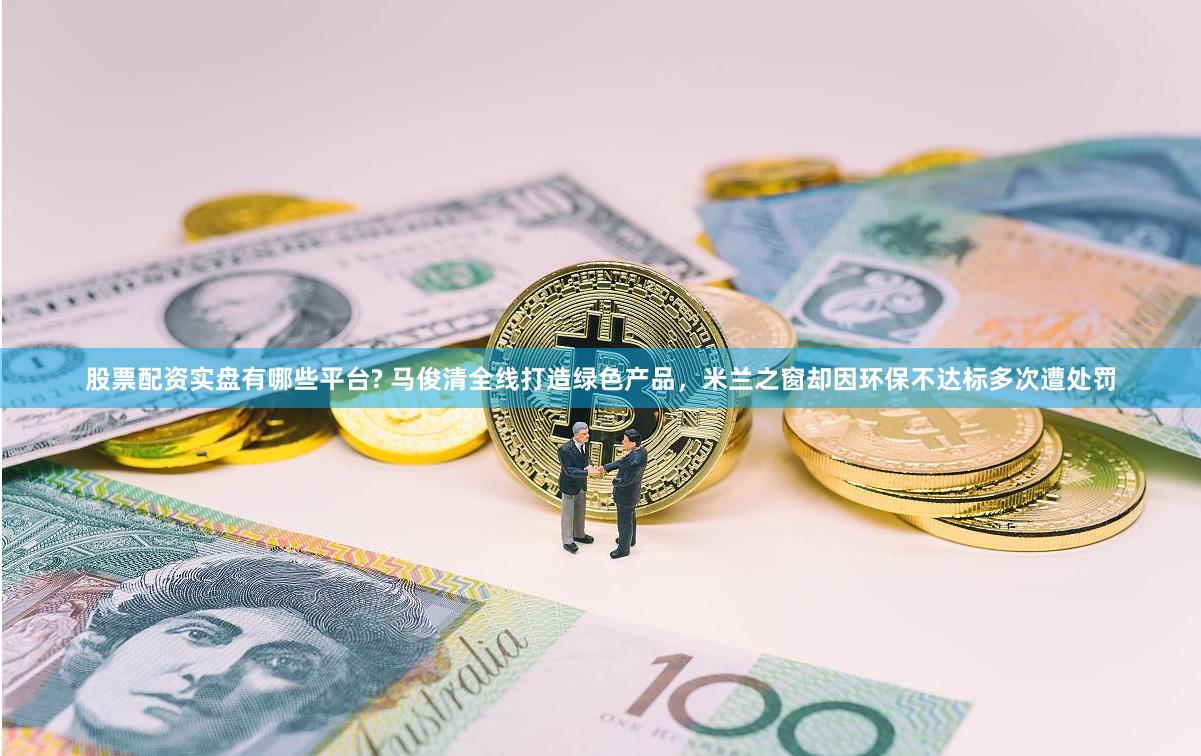 股票配资实盘有哪些平台? 马俊清全线打造绿色产品，米兰之窗却因环保不达标多次遭处罚