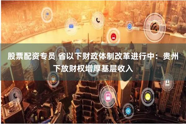 股票配资专员 省以下财政体制改革进行中：贵州下放财权增厚基层收入