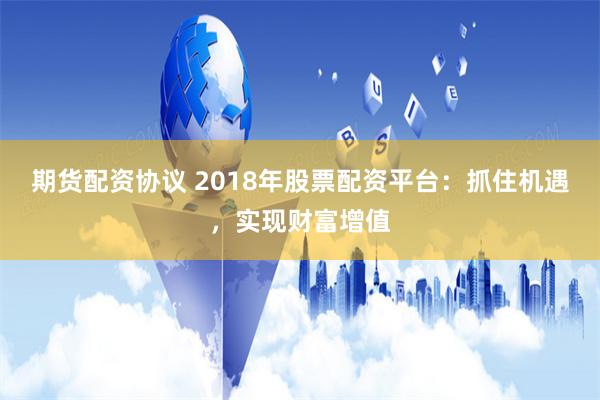 期货配资协议 2018年股票配资平台：抓住机遇，实现财富增值