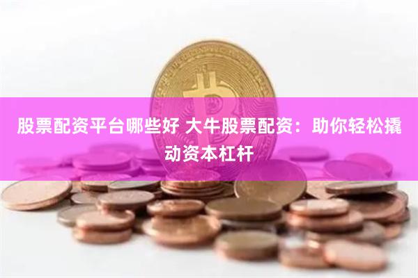 股票配资平台哪些好 大牛股票配资：助你轻松撬动资本杠杆
