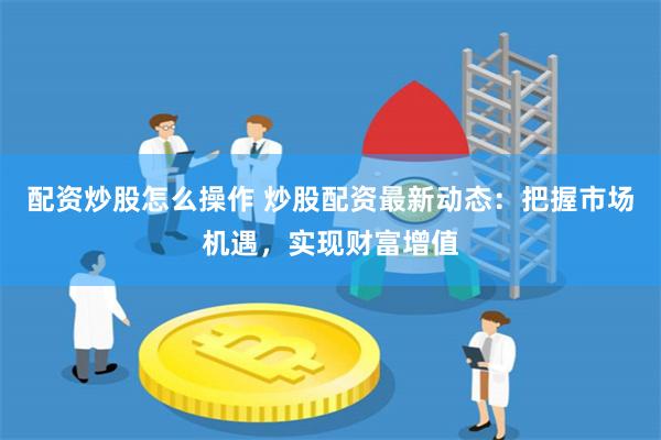 配资炒股怎么操作 炒股配资最新动态：把握市场机遇，实现财富增值