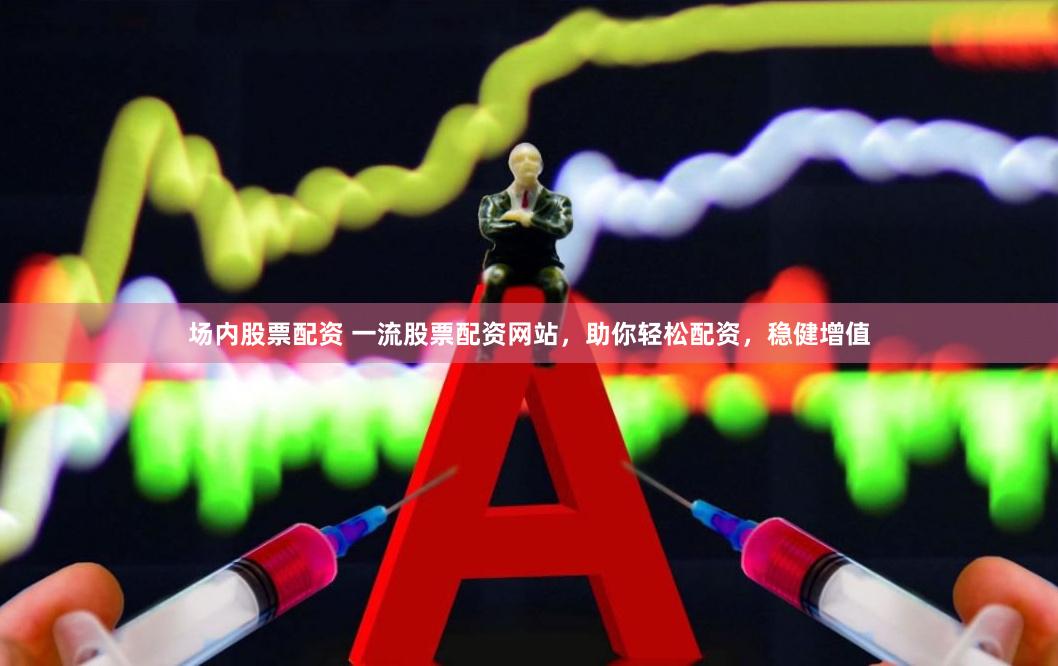 场内股票配资 一流股票配资网站，助你轻松配资，稳健增值