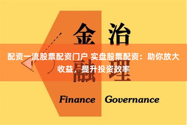 配资一流股票配资门户 实盘股票配资：助你放大收益，提升投资效率
