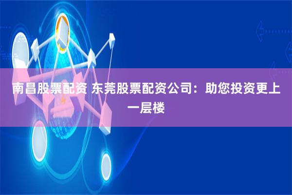 南昌股票配资 东莞股票配资公司：助您投资更上一层楼
