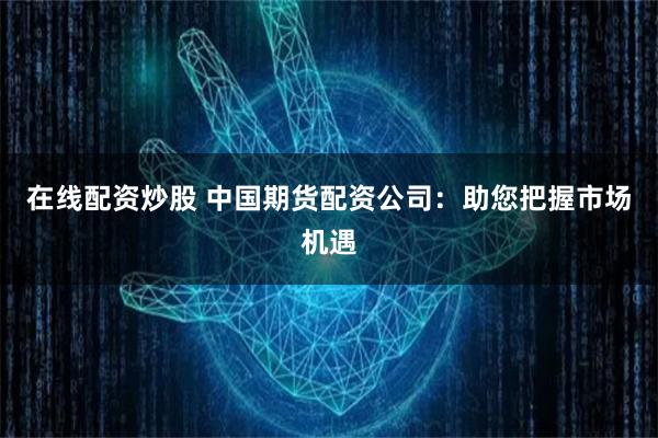 在线配资炒股 中国期货配资公司：助您把握市场机遇