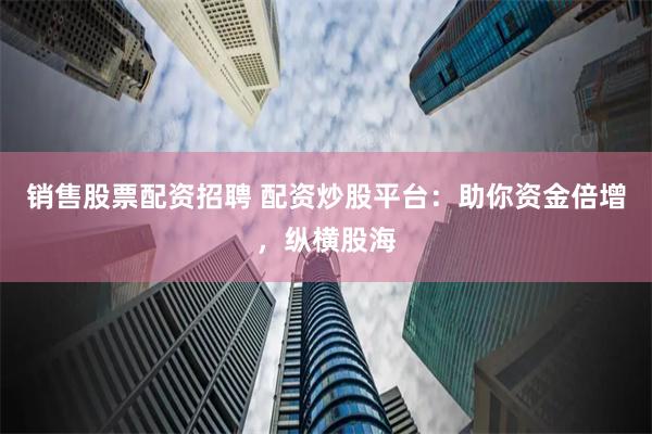 销售股票配资招聘 配资炒股平台：助你资金倍增，纵横股海