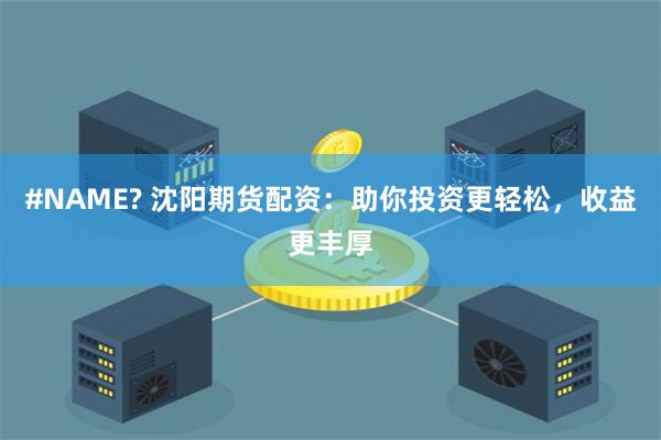 #NAME? 沈阳期货配资：助你投资更轻松，收益更丰厚
