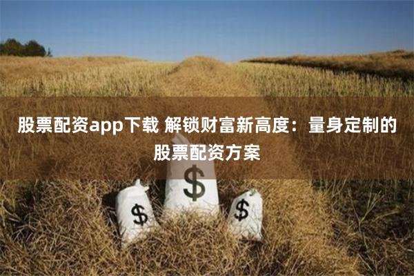 股票配资app下载 解锁财富新高度：量身定制的股票配资方案