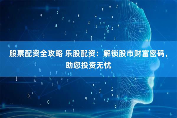 股票配资全攻略 乐股配资：解锁股市财富密码，助您投资无忧