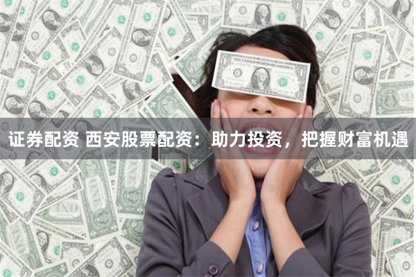 证券配资 西安股票配资：助力投资，把握财富机遇
