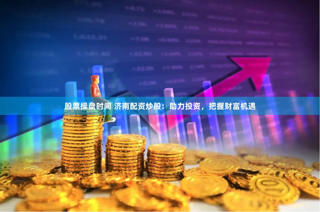 股票操盘时间 济南配资炒股：助力投资，把握财富机遇
