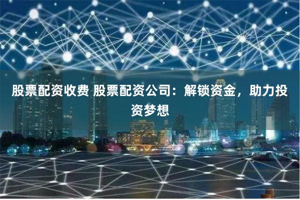 股票配资收费 股票配资公司：解锁资金，助力投资梦想