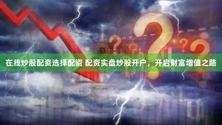 在线炒股配资选择配资 配资实盘炒股开户，开启财富增值之路