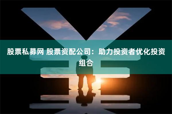 股票私募网 股票资配公司：助力投资者优化投资组合