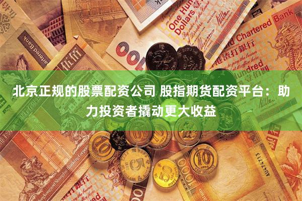 北京正规的股票配资公司 股指期货配资平台：助力投资者撬动更大收益