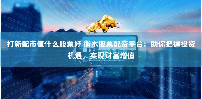 打新配市值什么股票好 衡水股票配资平台：助你把握投资机遇，实现财富增值