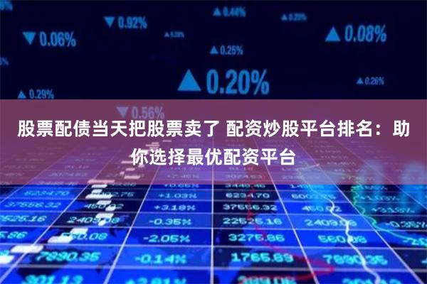 股票配债当天把股票卖了 配资炒股平台排名：助你选择最优配资平台