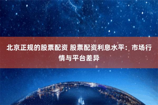 北京正规的股票配资 股票配资利息水平：市场行情与平台差异