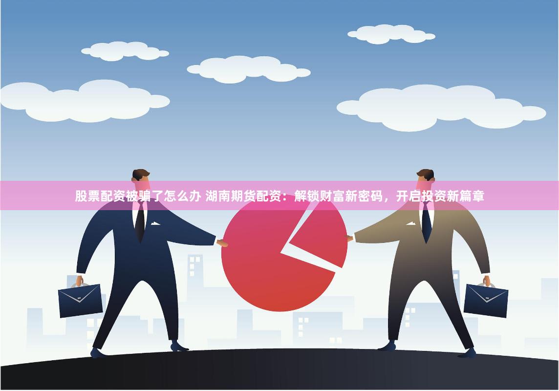股票配资被骗了怎么办 湖南期货配资：解锁财富新密码，开启投资新篇章