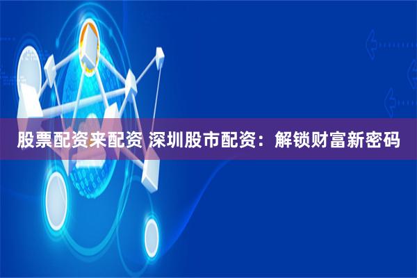 股票配资来配资 深圳股市配资：解锁财富新密码