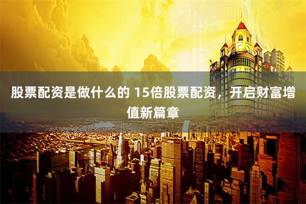 股票配资是做什么的 15倍股票配资，开启财富增值新篇章