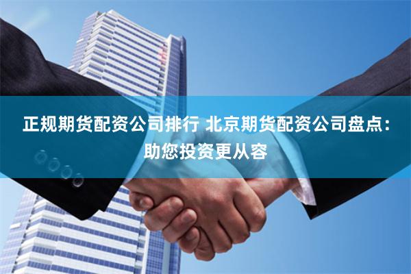 正规期货配资公司排行 北京期货配资公司盘点：助您投资更从容