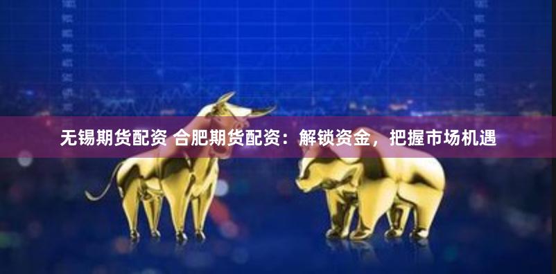 无锡期货配资 合肥期货配资：解锁资金，把握市场机遇