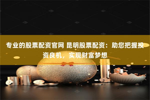 专业的股票配资官网 昆明股票配资：助您把握投资良机，实现财富梦想