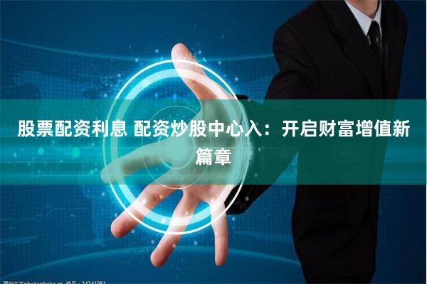 股票配资利息 配资炒股中心入：开启财富增值新篇章