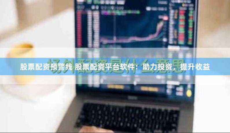 股票配资预警线 股票配资平台软件：助力投资，提升收益