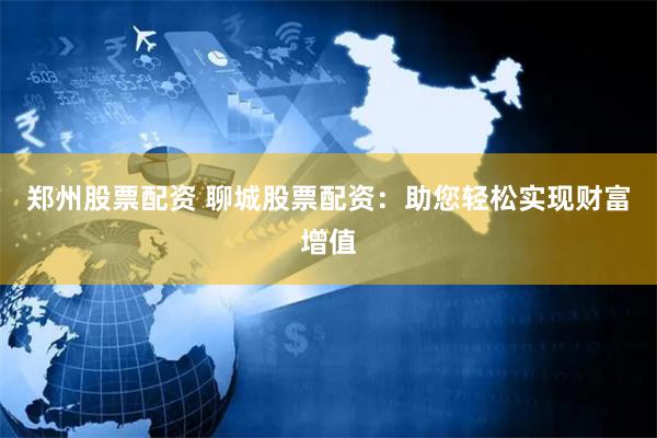 郑州股票配资 聊城股票配资：助您轻松实现财富增值