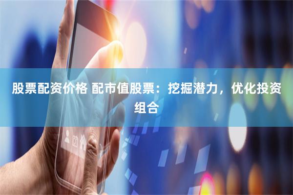 股票配资价格 配市值股票：挖掘潜力，优化投资组合
