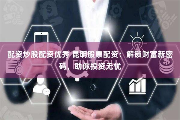 配资炒股配资优秀 昆明股票配资：解锁财富新密码，助你投资无忧