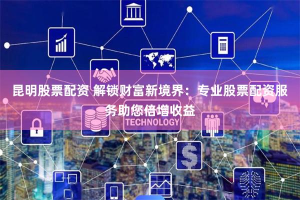 昆明股票配资 解锁财富新境界:专业股票配资服务助您倍增收益