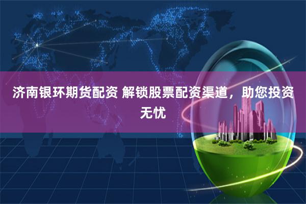 济南银环期货配资 解锁股票配资渠道,助您投资无忧
